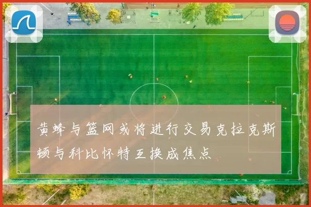 黄蜂与篮网或将进行交易克拉克斯顿与科比怀特互换成焦点
