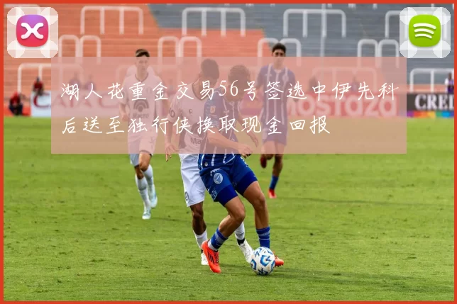 湖人花重金交易56号签选中伊先科后送至独行侠换取现金回报