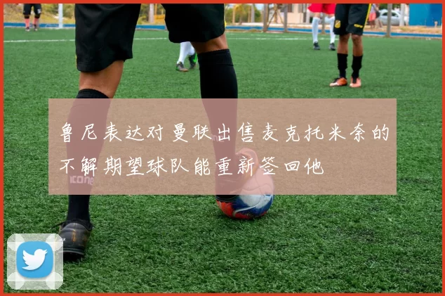 鲁尼表达对曼联出售麦克托米奈的不解期望球队能重新签回他