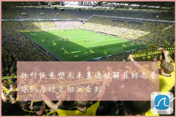 独行侠重塑未来基德被解雇标志着球队与过去彻底告别