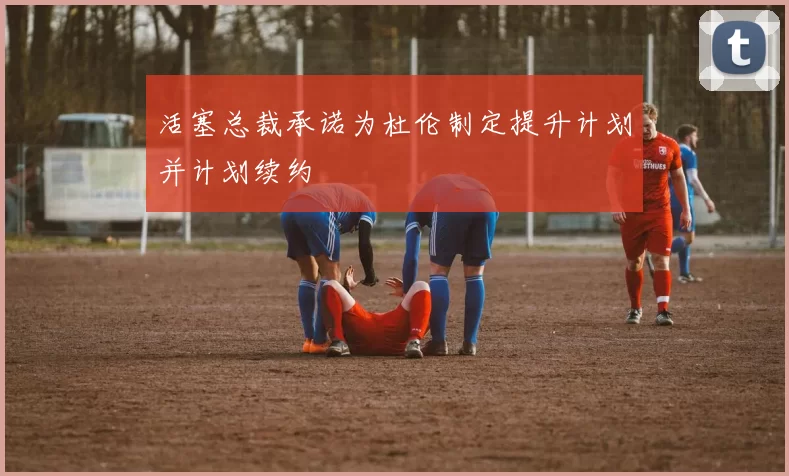 活塞总裁承诺为杜伦制定提升计划并计划续约