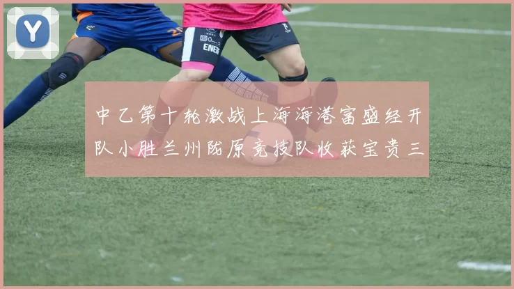 中乙第十轮激战上海海港富盛经开队小胜兰州陇原竞技队收获宝贵三分