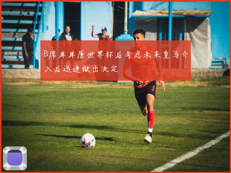 B席库库原世界杯后考虑未来皇马介入后迅速做出决定