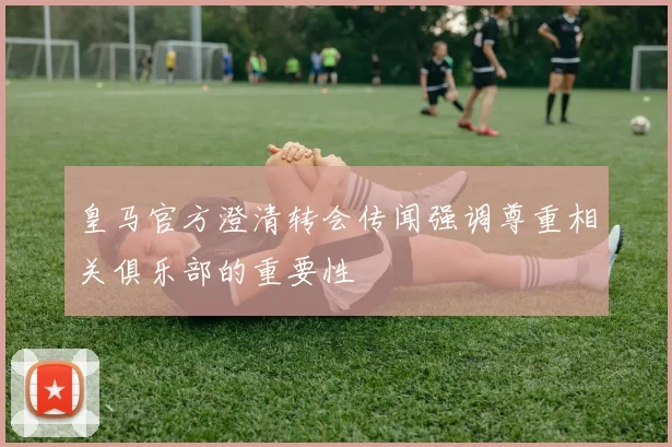 皇马官方澄清转会传闻强调尊重相关俱乐部的重要性
