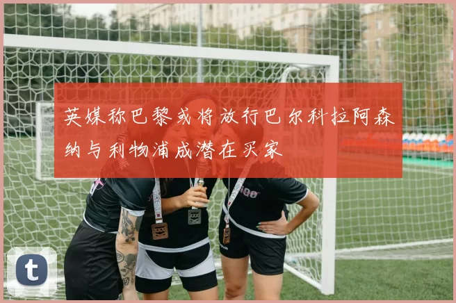 英媒称巴黎或将放行巴尔科拉阿森纳与利物浦成潜在买家