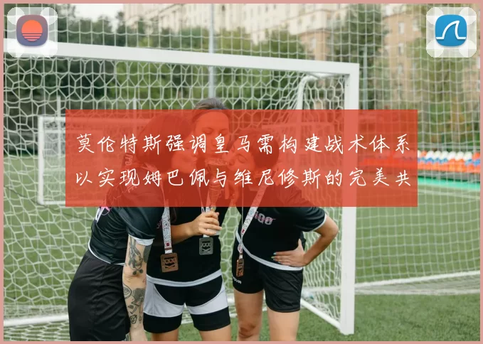 莫伦特斯强调皇马需构建战术体系以实现姆巴佩与维尼修斯的完美共存
